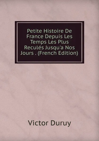 Обложка книги Petite Histoire De France Depuis Les Temps Les Plus Recules Jusqu.a Nos Jours . (French Edition), Victor Duruy