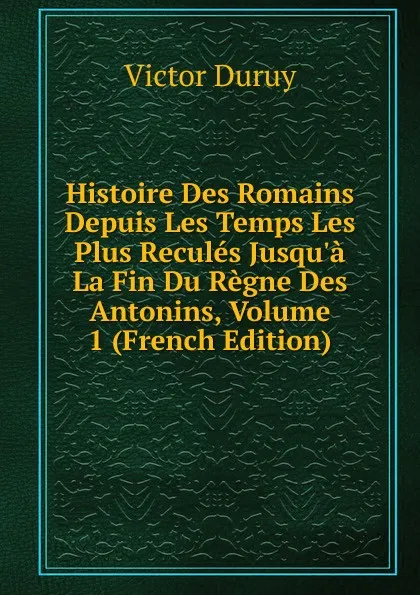 Обложка книги Histoire Des Romains Depuis Les Temps Les Plus Recules Jusqu.a La Fin Du Regne Des Antonins, Volume 1 (French Edition), Victor Duruy