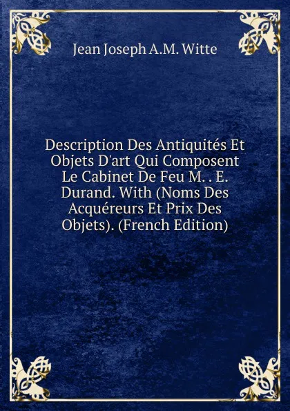 Обложка книги Description Des Antiquites Et Objets D.art Qui Composent Le Cabinet De Feu M. . E. Durand. With (Noms Des Acquereurs Et Prix Des Objets). (French Edition), Jean Joseph A.M. Witte