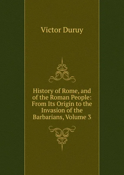 Обложка книги History of Rome, and of the Roman People: From Its Origin to the Invasion of the Barbarians, Volume 3, Victor Duruy