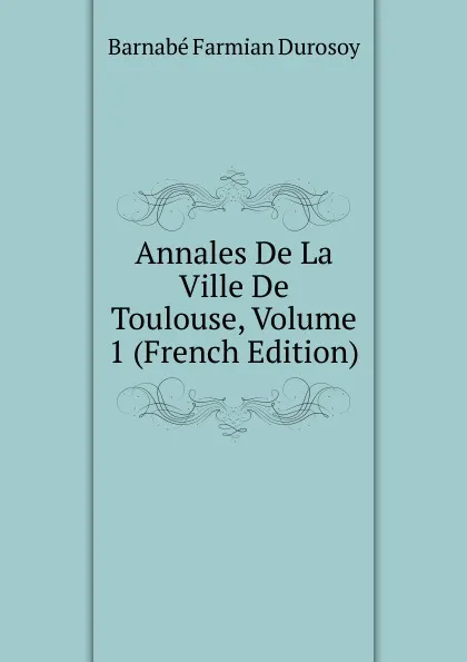 Обложка книги Annales De La Ville De Toulouse, Volume 1 (French Edition), Barnabé Farmian Durosoy