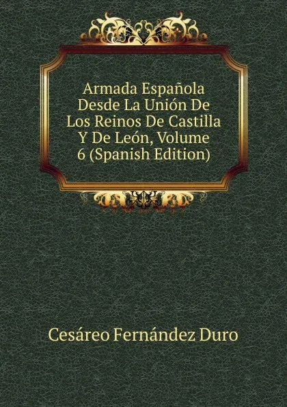 Обложка книги Armada Espanola Desde La Union De Los Reinos De Castilla Y De Leon, Volume 6 (Spanish Edition), Cesáreo Fernández Duro