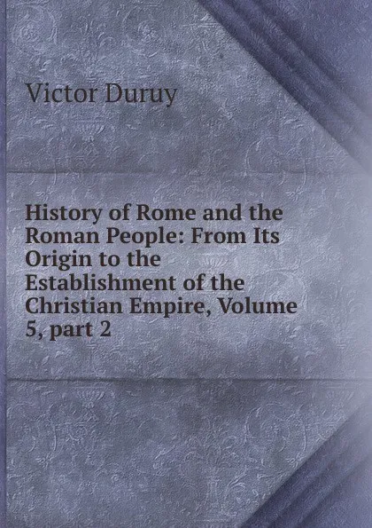 Обложка книги History of Rome and the Roman People: From Its Origin to the Establishment of the Christian Empire, Volume 5,.part 2, Victor Duruy