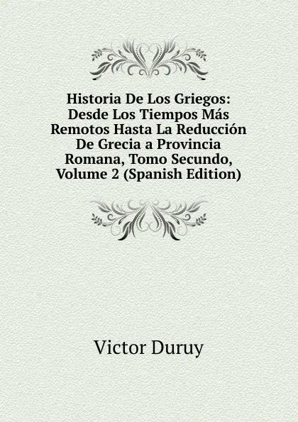 Обложка книги Historia De Los Griegos: Desde Los Tiempos Mas Remotos Hasta La Reduccion De Grecia a Provincia Romana, Tomo Secundo, Volume 2 (Spanish Edition), Victor Duruy