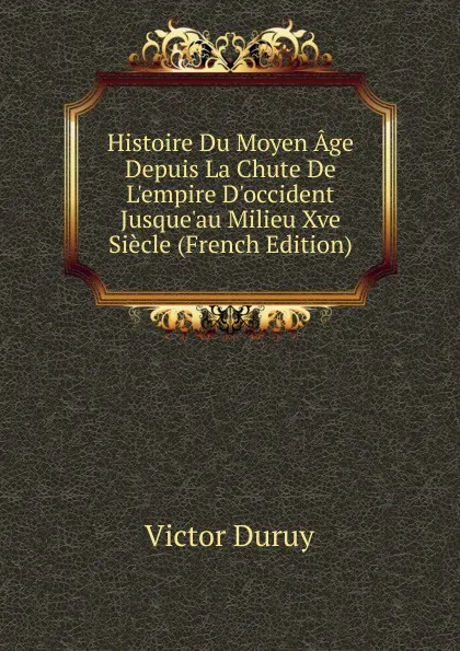 Обложка книги Histoire Du Moyen Age Depuis La Chute De L.empire D.occident Jusque.au Milieu Xve Siecle (French Edition), Victor Duruy