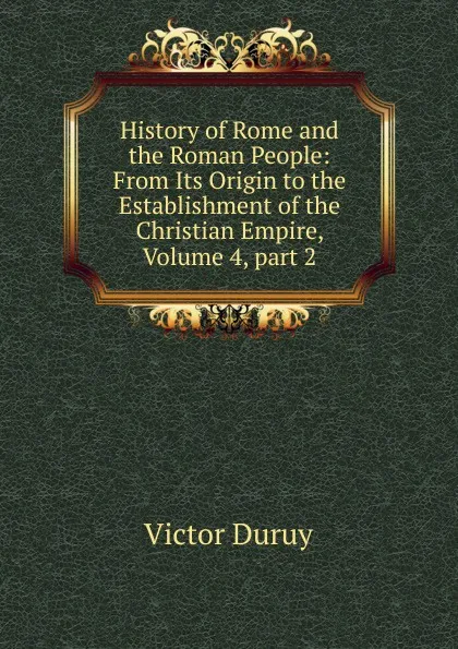 Обложка книги History of Rome and the Roman People: From Its Origin to the Establishment of the Christian Empire, Volume 4,.part 2, Victor Duruy