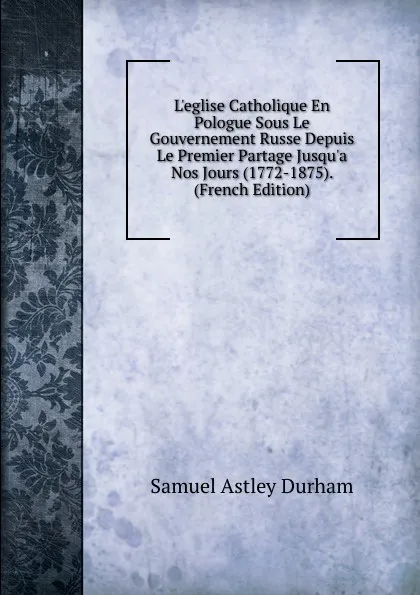 Обложка книги L.eglise Catholique En Pologue Sous Le Gouvernement Russe Depuis Le Premier Partage Jusqu.a Nos Jours (1772-1875). (French Edition), Samuel Astley Durham