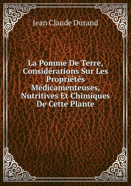 Обложка книги La Pomme De Terre, Considerations Sur Les Proprietes Medicamenteuses, Nutritives Et Chimiques De Cette Plante, Jean Claude Durand