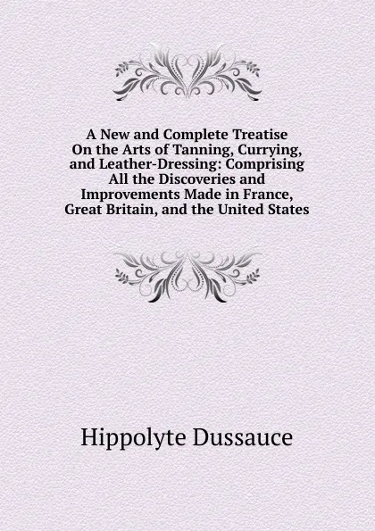 Обложка книги A New and Complete Treatise On the Arts of Tanning, Currying, and Leather-Dressing: Comprising All the Discoveries and Improvements Made in France, Great Britain, and the United States, Hippolyte Dussauce