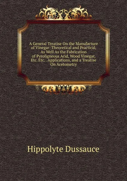 Обложка книги A General Treatise On the Manufacture of Vinegar: Theoretical and Practical, As Well As the Fabrication of Pyroligneous Acid, Wood Vinegar, Etc. Etc. . Applications, and a Treatise On Acetometry, Hippolyte Dussauce