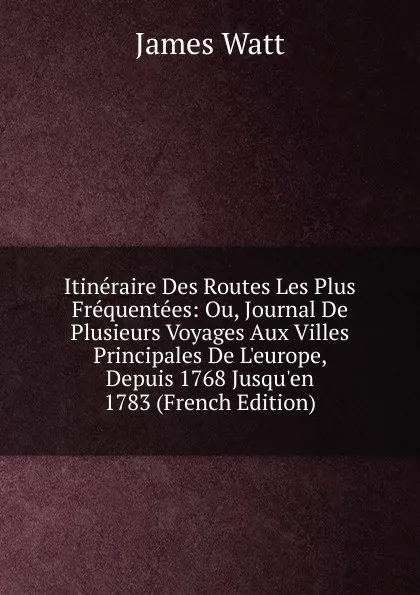 Обложка книги Itineraire Des Routes Les Plus Frequentees: Ou, Journal De Plusieurs Voyages Aux Villes Principales De L.europe, Depuis 1768 Jusqu.en 1783 (French Edition), James Watt