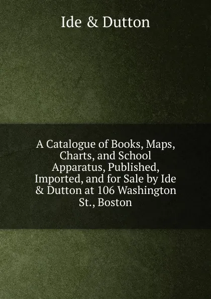 Обложка книги A Catalogue of Books, Maps, Charts, and School Apparatus, Published, Imported, and for Sale by Ide . Dutton at 106 Washington St., Boston, Ide and Dutton