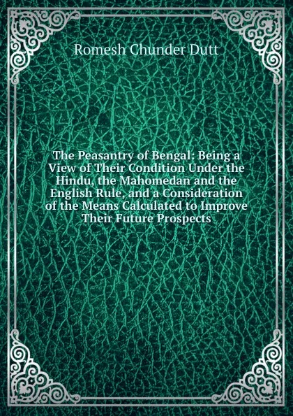 Обложка книги The Peasantry of Bengal: Being a View of Their Condition Under the Hindu, the Mahomedan and the English Rule, and a Consideration of the Means Calculated to Improve Their Future Prospects, Dutt Romesh Chunder