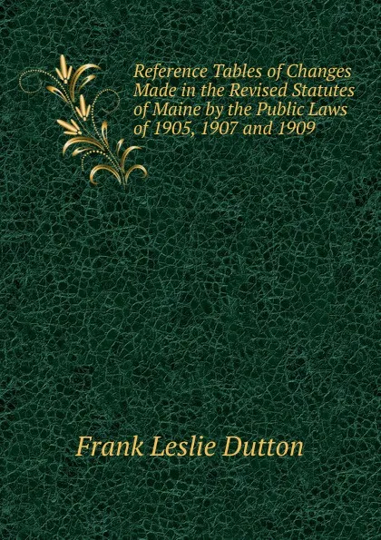 Обложка книги Reference Tables of Changes Made in the Revised Statutes of Maine by the Public Laws of 1905, 1907 and 1909, Frank Leslie Dutton