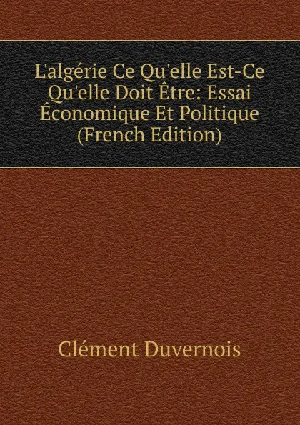 Обложка книги L.algerie Ce Qu.elle Est-Ce Qu.elle Doit Etre: Essai Economique Et Politique (French Edition), Clément Duvernois