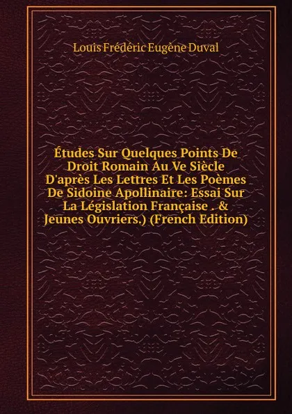 Обложка книги Etudes Sur Quelques Points De Droit Romain Au Ve Siecle D.apres Les Lettres Et Les Poemes De Sidoine Apollinaire: Essai Sur La Legislation Francaise . . Jeunes Ouvriers.) (French Edition), Louis Frédéric Eugène Duval