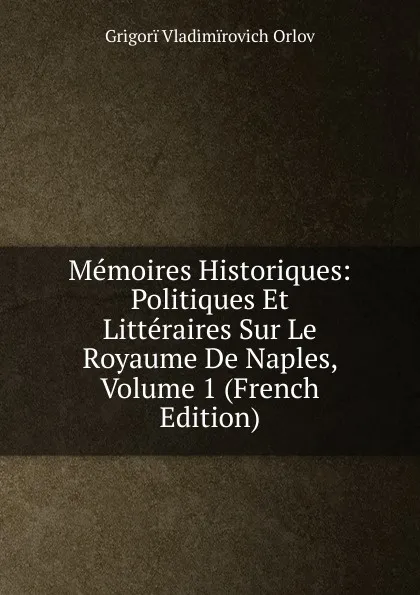 Обложка книги Memoires Historiques: Politiques Et Litteraires Sur Le Royaume De Naples, Volume 1 (French Edition), Grigorï Vladimïrovich Orlov