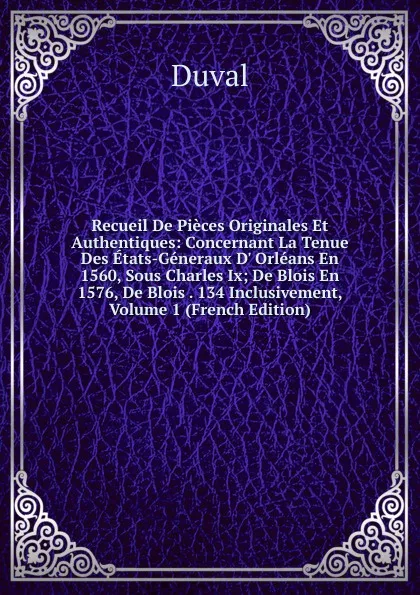 Обложка книги Recueil De Pieces Originales Et Authentiques: Concernant La Tenue Des Etats-Generaux D. Orleans En 1560, Sous Charles Ix; De Blois En 1576, De Blois . 134 Inclusivement, Volume 1 (French Edition), Duval