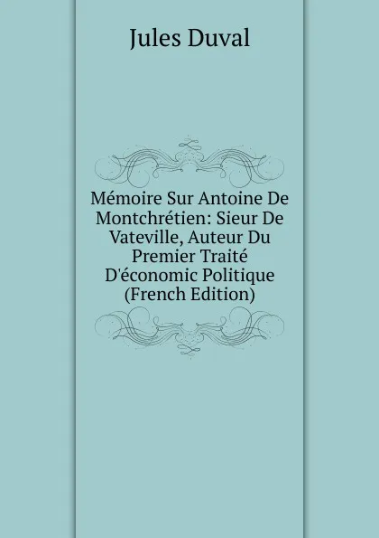 Обложка книги Memoire Sur Antoine De Montchretien: Sieur De Vateville, Auteur Du Premier Traite D.economic Politique (French Edition), Jules Duval