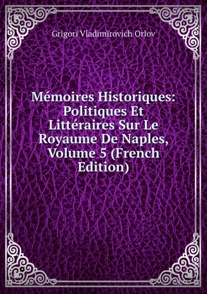 Обложка книги Memoires Historiques: Politiques Et Litteraires Sur Le Royaume De Naples, Volume 5 (French Edition), Grigorï Vladimïrovich Orlov