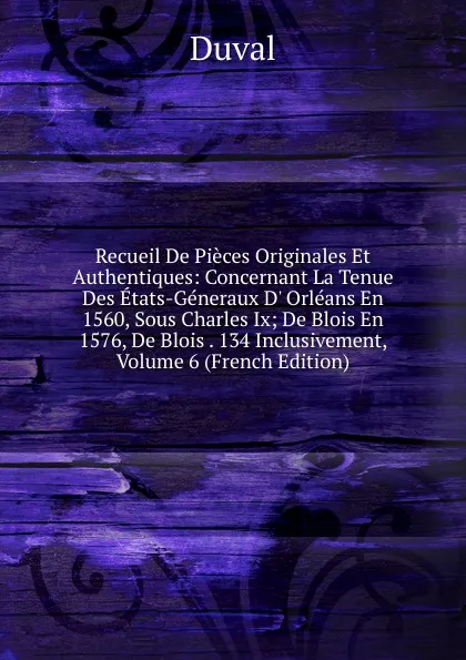 Обложка книги Recueil De Pieces Originales Et Authentiques: Concernant La Tenue Des Etats-Generaux D. Orleans En 1560, Sous Charles Ix; De Blois En 1576, De Blois . 134 Inclusivement, Volume 6 (French Edition), Duval