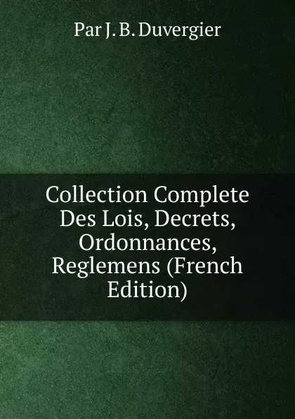 Обложка книги Collection Complete Des Lois, Decrets, Ordonnances, Reglemens (French Edition), J.B. Duvergier