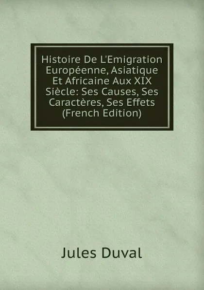 Обложка книги Histoire De L.Emigration Europeenne, Asiatique Et Africaine Aux XIX Siecle: Ses Causes, Ses Caracteres, Ses Effets (French Edition), Jules Duval