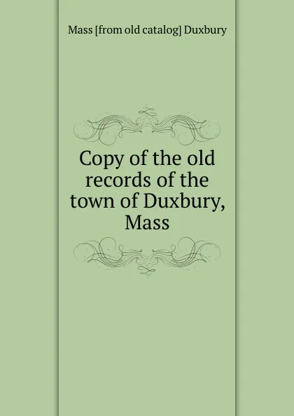 Обложка книги Copy of the old records of the town of Duxbury, Mass, Mass [from old catalog] Duxbury