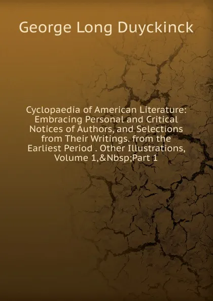 Обложка книги Cyclopaedia of American Literature: Embracing Personal and Critical Notices of Authors, and Selections from Their Writings. from the Earliest Period . Other Illustrations, Volume 1,.Nbsp;Part 1, George Long Duyckinck