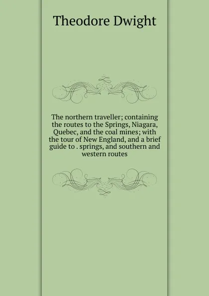 Обложка книги The northern traveller; containing the routes to the Springs, Niagara, Quebec, and the coal mines; with the tour of New England, and a brief guide to . springs, and southern and western routes, Theodore Dwight