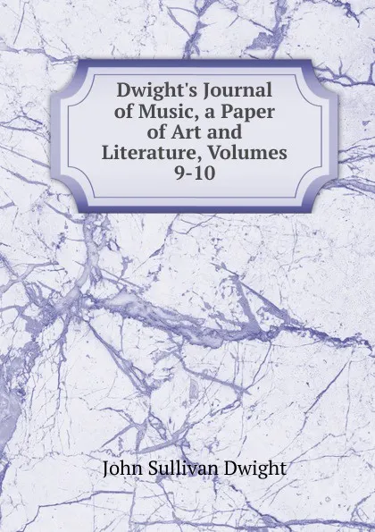 Обложка книги Dwight.s Journal of Music, a Paper of Art and Literature, Volumes 9-10, John Sullivan Dwight