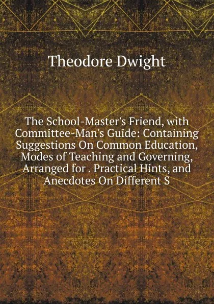 Обложка книги The School-Master.s Friend, with Committee-Man.s Guide: Containing Suggestions On Common Education, Modes of Teaching and Governing, Arranged for . Practical Hints, and Anecdotes On Different S, Theodore Dwight