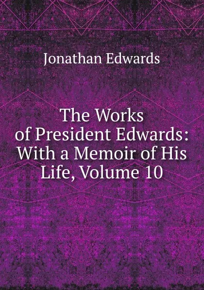 Обложка книги The Works of President Edwards: With a Memoir of His Life, Volume 10, Jonathan Edwards