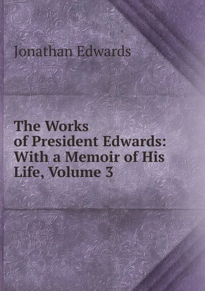 Обложка книги The Works of President Edwards: With a Memoir of His Life, Volume 3, Jonathan Edwards