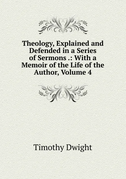 Обложка книги Theology, Explained and Defended in a Series of Sermons .: With a Memoir of the Life of the Author, Volume 4, Dwight Timothy