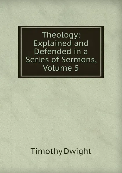 Обложка книги Theology: Explained and Defended in a Series of Sermons, Volume 5, Dwight Timothy