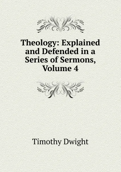 Обложка книги Theology: Explained and Defended in a Series of Sermons, Volume 4, Dwight Timothy