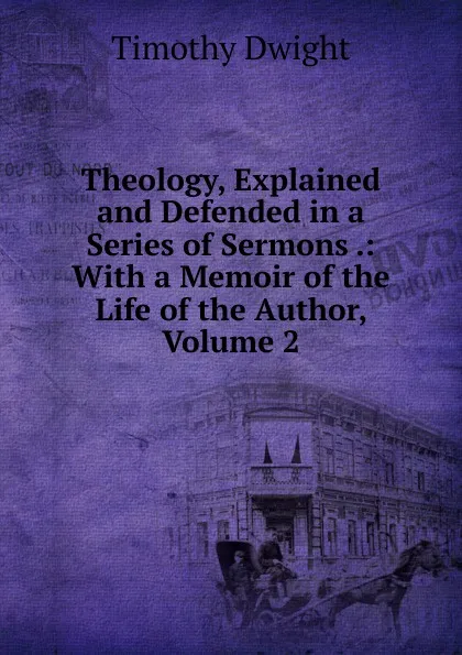 Обложка книги Theology, Explained and Defended in a Series of Sermons .: With a Memoir of the Life of the Author, Volume 2, Dwight Timothy