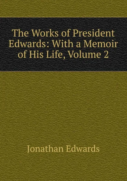 Обложка книги The Works of President Edwards: With a Memoir of His Life, Volume 2, Jonathan Edwards