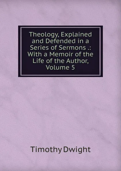 Обложка книги Theology, Explained and Defended in a Series of Sermons .: With a Memoir of the Life of the Author, Volume 5, Dwight Timothy