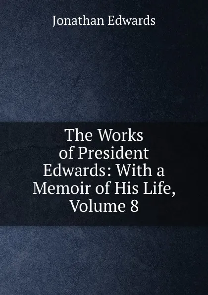 Обложка книги The Works of President Edwards: With a Memoir of His Life, Volume 8, Jonathan Edwards