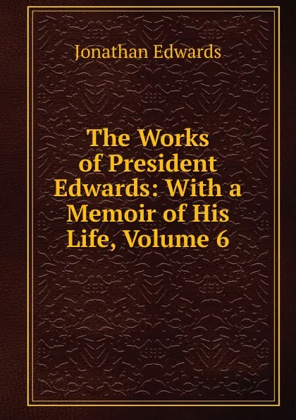 Обложка книги The Works of President Edwards: With a Memoir of His Life, Volume 6, Jonathan Edwards