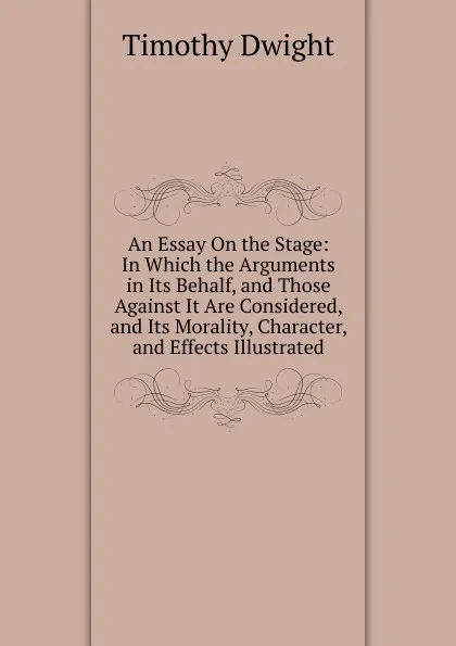 Обложка книги An Essay On the Stage: In Which the Arguments in Its Behalf, and Those Against It Are Considered, and Its Morality, Character, and Effects Illustrated, Dwight Timothy