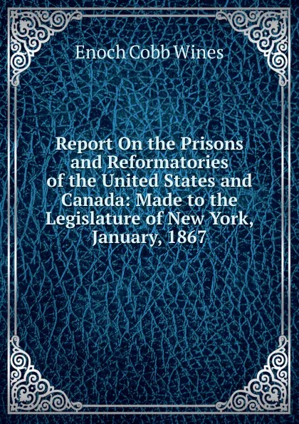 Обложка книги Report On the Prisons and Reformatories of the United States and Canada: Made to the Legislature of New York, January, 1867, Enoch Cobb Wines