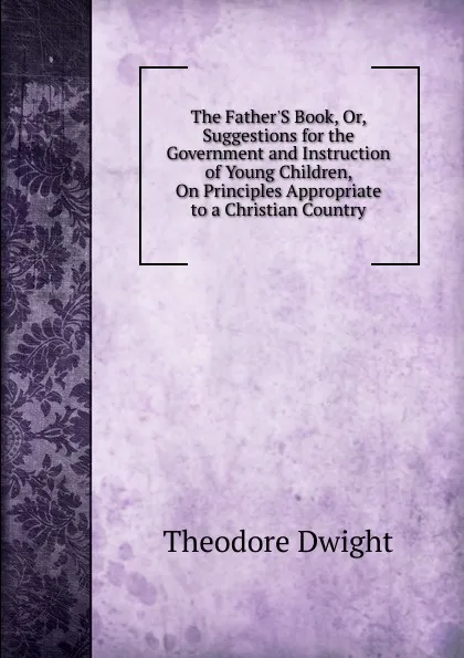 Обложка книги The Father.S Book, Or, Suggestions for the Government and Instruction of Young Children, On Principles Appropriate to a Christian Country, Theodore Dwight