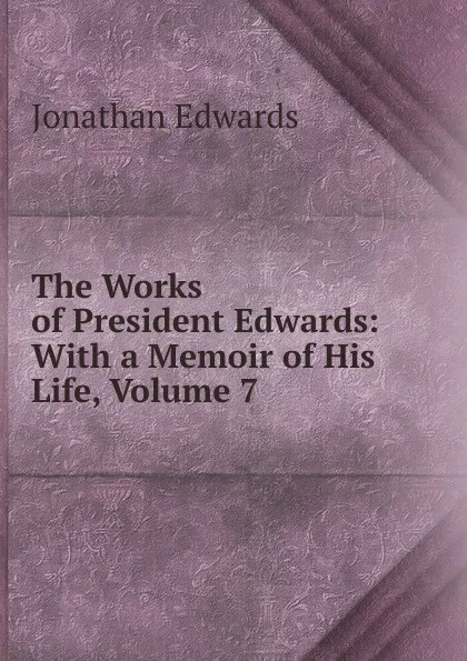 Обложка книги The Works of President Edwards: With a Memoir of His Life, Volume 7, Jonathan Edwards