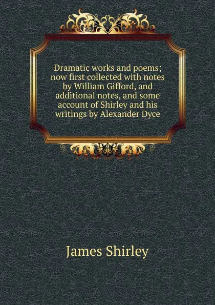 Обложка книги Dramatic works and poems; now first collected with notes by William Gifford, and additional notes, and some account of Shirley and his writings by Alexander Dyce, James Shirley