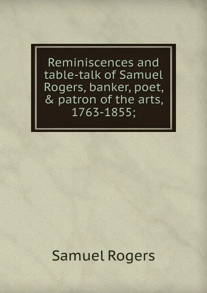 Обложка книги Reminiscences and table-talk of Samuel Rogers, banker, poet, . patron of the arts, 1763-1855;, Samuel Rogers