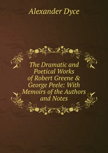 Обложка книги The Dramatic and Poetical Works of Robert Greene . George Peele: With Memoirs of the Authors and Notes, Dyce Alexander