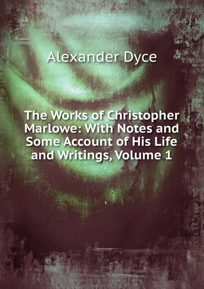 Обложка книги The Works of Christopher Marlowe: With Notes and Some Account of His Life and Writings, Volume 1, Dyce Alexander